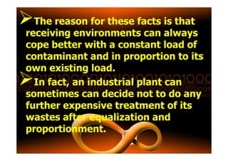 The reason for these facts is that
receiving environments can always
cope better with a constant load of
contaminant and in proportion to its
own existing load.
In fact, an industrial plant canIn fact, an industrial plant can
sometimes can decide not to do any
further expensive treatment of its
wastes after equalization and
proportionment.
 
