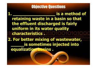 Objective Questions
1. ________________ is a method of
retaining waste in a basin so that
the effluent discharged is fairly
uniform in its water quality
characteristics .characteristics .
2. For better mixing of wastewater,
_____is sometimes injected into
equalization basins .
 