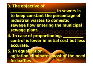 3. The objective ofThe objective of
____________________________________ in sewers is
to keep constant the percentage of
industrial wastes to domestic
sewage flow entering the municipal
sewage plant.
4. In case of proportioning, ________
control is lower in initial cost but less
accurate.
5. In equalization, ____________
agitation eliminates most of the need
for baffles
 