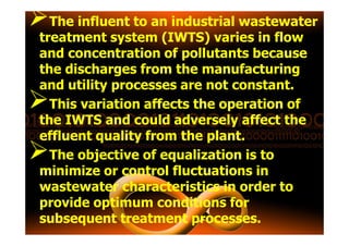 The influent to an industrial wastewater
treatment system (IWTS) varies in flow
and concentration of pollutants because
the discharges from the manufacturing
and utility processes are not constant.
This variation affects the operation of
the IWTS and could adversely affect thethe IWTS and could adversely affect the
effluent quality from the plant.
The objective of equalization is to
minimize or control fluctuations in
wastewater characteristics in order to
provide optimum conditions for
subsequent treatment processes.
 