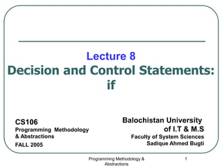 Programming Methodology &
Abstractions
1
Lecture 8
Decision and Control Statements:
if
CS106
Programming Methodology
& Abstractions
FALL 2005
Balochistan University
of I.T & M.S
Faculty of System Sciences
Sadique Ahmed Bugti
 