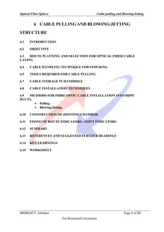 Optical Fiber Splicer Cable pulling and Blowing/Jetting
BRBRAITT, Jabalpur Page 1 of 23
For Restricted Circulation
6 CABLE PULLING AND BLOWING/JETTING
STRUCTURE
6.1 INTRODUCTION
6.2 OBJECTIVE
6.3 ROUTE PLANNING AND SELECTION FOR OPTICAL FIBER CABLE
LAYING
6.4 CABLE HANDLING TECHNIQUE FOR STOCKING
6.5 TOOLS REQUIRED FOR CABLE PULLING
6.7 CABLE STORAGE IN HANDHOLE
6.8 CABLE INSTALLATION TECHNIQUES
6.9 METHODS FOR FIBRE OPTIC CABLE INSTALLATION INTO HDPE
DUCTS.
 Pulling
 Blowing/Jetting
6.10 CONSTRUCTION OF JOINTING CHAMBER:
6.11 FIXING OF ROUTE INDICATORS / JOINT INDICATORS
6.12 SUMMARY
6.13 REFERENCES AND SUGGESTED FURTHER READINGS
6.14 KEY LEARNINGS
6.15 WORKSHEET
 