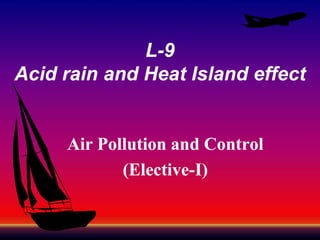 L-9
Acid rain and Heat Island effect

Air Pollution and Control
(Elective(Elective-I)

 