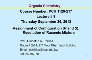 1
Organic Chemistry
Course Number: PCH 1120-217
Lecture # 9
Thursday September 26, 2013
Assignment of Configuration (R and S),
Resolution of Racemic Mixture
Prof. Oludotun A. Phillips
Room # 2-81, 2nd Floor Pharmacy Building
Email: dphillips@hsc.edu.kw
Tel: 24986070
 