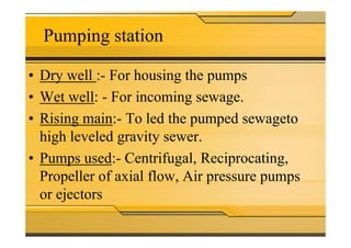 Pumping station
• Dry well :- For housing the pumps
• Wet well: - For incoming sewage.
• Rising main:- To led the pumped sewageto• Rising main:- To led the pumped sewageto
high leveled gravity sewer.
• Pumps used:- Centrifugal, Reciprocating,
Propeller of axial flow, Air pressure pumps
or ejectors
 