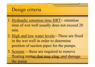 Design criteria
1. Hydraulic retention time HRT:- retention
time of wet well usually does not exceed 20
min.
2. High and low water levels:- These are fixed
in the wet well in order to determine
position of suction pipes for the pumps.
3. Screens :- these are required to remove
floating matter that may clog and damage
the pump
 