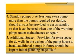 4. Standby pumps :- At least one extra pump
more than the pumps required per design,
should always be provided to act as standby
so that it can be used when one of the workingso that it can be used when one of the working
pimps under maintainance or repair
5. Additional Space :- Provision for extra space
for dy wells in the design of the pump house to
install additional pumps in future should be
kept at initial planning stage itself
 