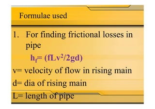 Formulae used
1. For finding frictional losses in
pipe
h = (fLv2/2gd)hf= (fLv2/2gd)
v= velocity of flow in rising main
d= dia of rising main
L= length of pipe
 