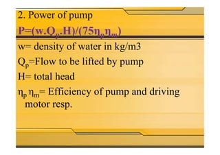 2. Power of pump
P=(w.Qp.H)/(75ηpηm)
w= density of water in kg/m3
Qp=Flow to be lifted by pump
H= total headH= total head
ηp ηm= Efficiency of pump and driving
motor resp.
 