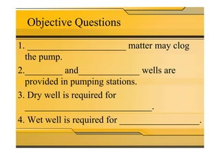 Objective Questions
1. _____________________ matter may clog
the pump.
2.________ and_____________ wells are
provided in pumping stations.provided in pumping stations.
3. Dry well is required for
___________________________.
4. Wet well is required for _________________.
 