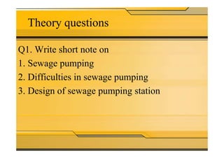 Theory questions
Q1. Write short note on
1. Sewage pumping
2. Difficulties in sewage pumping2. Difficulties in sewage pumping
3. Design of sewage pumping station
 