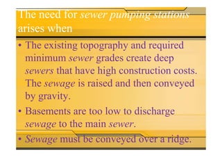 The need for sewer pumping stations
arises when
• The existing topography and required
minimum sewer grades create deep
sewers that have high construction costs.
The sewage is raised and then conveyedThe sewage is raised and then conveyed
by gravity.
• Basements are too low to discharge
sewage to the main sewer.
• Sewage must be conveyed over a ridge.
 