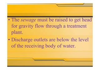 • The sewage must be raised to get head
for gravity flow through a treatment
plant.
• Discharge outlets are below the level
of the receiving body of water.
 