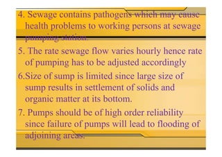4. Sewage contains pathogens which may cause
health problems to working persons at sewage
pumping station.
5. The rate sewage flow varies hourly hence rate
of pumping has to be adjusted accordingly
6.Size of sump is limited since large size of6.Size of sump is limited since large size of
sump results in settlement of solids and
organic matter at its bottom.
7. Pumps should be of high order reliability
since failure of pumps will lead to flooding of
adjoining areas.
 