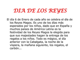 DIA DE LOS REYES El día 6 de Enero de cada año se celebra el día de los Reyes Magos. Es uno de los días más esperados por los niños, dado que en España y muchos países de América Latina es la festividad de los Reyes Magos la elegida para que sus majestades hagan la entrega de los regalos a los niños. Todo es mágico, el día anterior con la Cabalgata, la noche de la víspera, la mañana siguiente, los regalos, el carbón... 