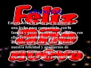 AÑO NUEVO En esta fecha la gente por lo general  es una fecha para compartirla  con la familia y pasar momentos agradables con ellos evitando los conflictos o cualquier disgusto que pueda acabar dañando  nuestra felicidad y apartarnos de nuestras familias. También es el inicio de un nuevo año en paz y prosperidad 