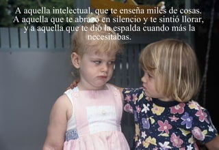 A aquella intelectual, que te enseña miles de cosas.  A aquella que te abrazó en silencio y te sintió llorar,  y a aquella que te dió la espalda cuando más la necesitabas. 