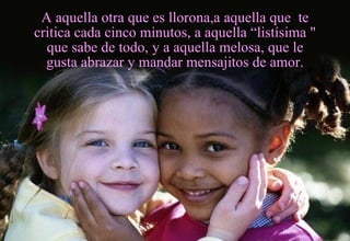 A aquella otra que es llorona,a aquella que  te critica cada cinco minutos, a aquella “listísima " que sabe de todo, y a aquella melosa, que le gusta abrazar y mandar mensajitos de amor. 