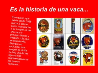Es la historia de una vaca... Este queso, que existe desde 1925 (aprox.), creció sobre todo gracias a su imagen, la de una vaca a principio blanca y después roja, que se está riendo. Siempre en evolución, esa imagen es al día de hoy una de las figuras más representativas de los quesos franceses. 