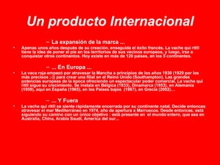 Un producto Internacional La expansión de la marca ... Apenas unos años después de su creación, enseguida el éxito francés, La vache qui rit® tiene la idea de poner el pie en los territorios de sus vecinos europeos, y luego, irse a conquistar otros continentos. Hoy existe en más de 120 paises, en los 5 continentes. ... En Europa ... La vaca roja empezó por atravesar la Mancha a principios de los años 1930 (1929 por los más precisos ;-)) para crear una filial en el Reino Unido (Southampton). Las grandes potencias europeas de la época ofreciendo un espectacular poder comercial, La vache qui rit® sigue su crecimiento. Se instala en Bélgica (1933), Dinamarca (1953), en Alemania (1959), aquí en España (1965), en los Países bajos  (1967), en Grecia (2002)…  ... Y Fuera La vache qui rit® se siente rápidamente encerrada por su continente natal.  Decide entonces atravesar el mar Mediterráneo en 1974, año de apertura a Marruecos. Desde entonces, está siguiendo su camino con un único objetivo : está presente en  el mundo entero, que sea en Australia, China, Arabia Saudí, America del sur... 
