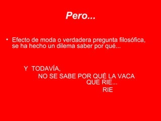 Pero... Efecto de moda o verdadera pregunta filosófica, se ha hecho un dilema saber por qué...   Y  TODAVÍA, NO SE SABE POR QUÉ LA VACA  QUE RIE...  RIE 