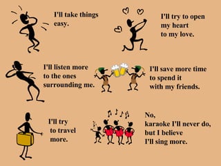 I'll take things easy. I'll try to open  my heart to my love. I'll listen more to the ones surrounding me. I'll save more time to spend it  with my friends. I'll try to travel more. No,  karaoke I'll never do, but I believe I'll sing more. 