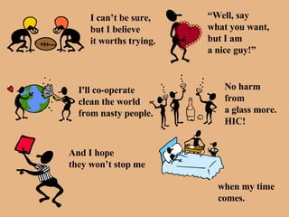 I can’t be sure, but I believe it worths trying. “ Well, say  what you want, but I am a nice guy!” I'll co-operate  clean the world from nasty people. No harm from  a glass more. HIC! And I hope they won’t stop me when my time  comes. 