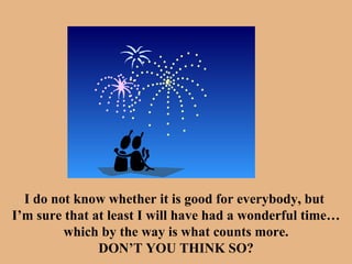 I do not know whether it is good for everybody, but  I’m sure that at least I will have had a wonderful time… which by the way is what counts more. DON’T YOU THINK SO? 