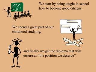 We start by being taught in school how to become good citizens. We spend a great part of our childhood studying, and finally we get the diploma that will ensure us “the position we deserve”. 