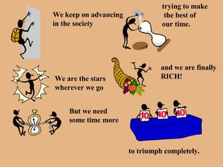 We keep on advancing in the society trying to make the best of  our time. We are the stars wherever we go and we are finally RICH! But we need some time more to triumph completely. 