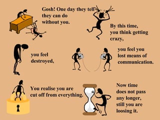 Gosh! One day they tell they can do  without you. By this time, you think getting  crazy, you feel  destroyed, you feel you lost means of communication. You realise you are  cut off from everything. Now time does not pass any longer, still you are  loosing it. 