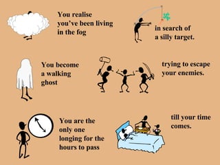 You realise you’ve been living in the fog in search of a silly target. You become  a walking ghost trying to escape your enemies. You are the  only one longing for the hours to pass till your time comes. 