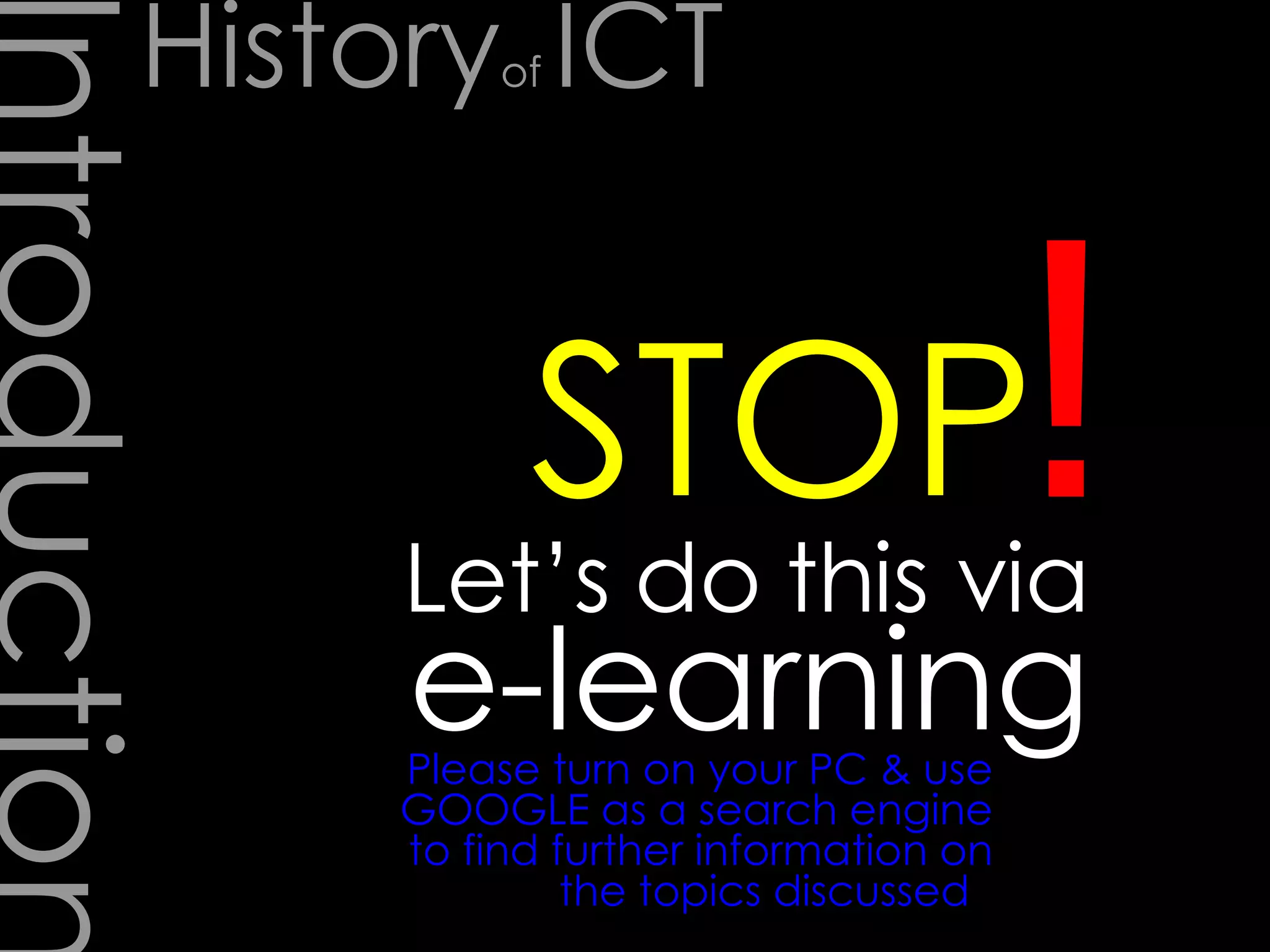 Introduction Let’s do this via e-learning ! STOP Please turn on your PC & use GOOGLE as a search engine to find further information on the topics discussed  History of  ICT 