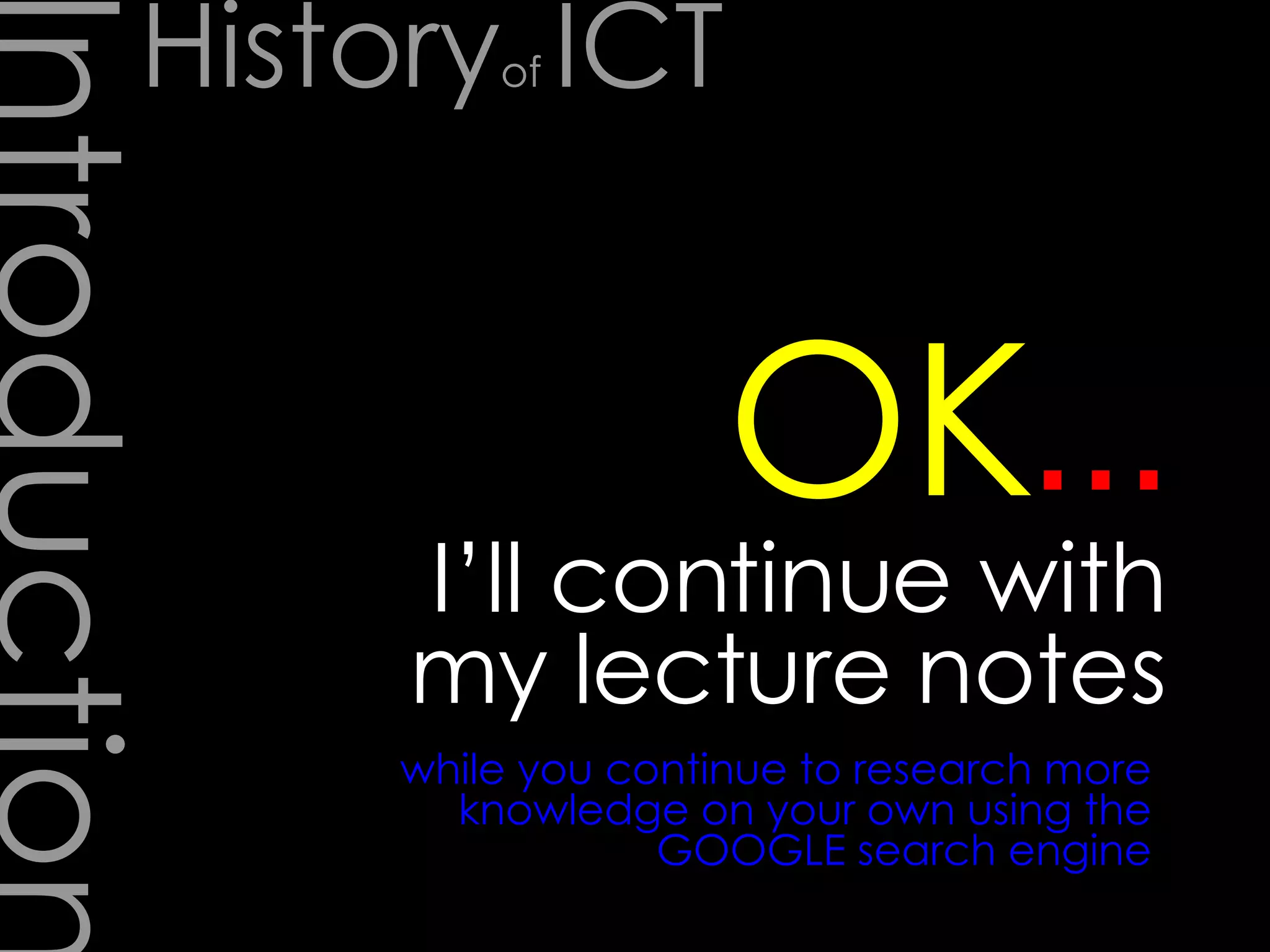 Introduction I’ll continue with my lecture notes … OK while you continue to research more knowledge on your own using the GOOGLE search engine History of  ICT 