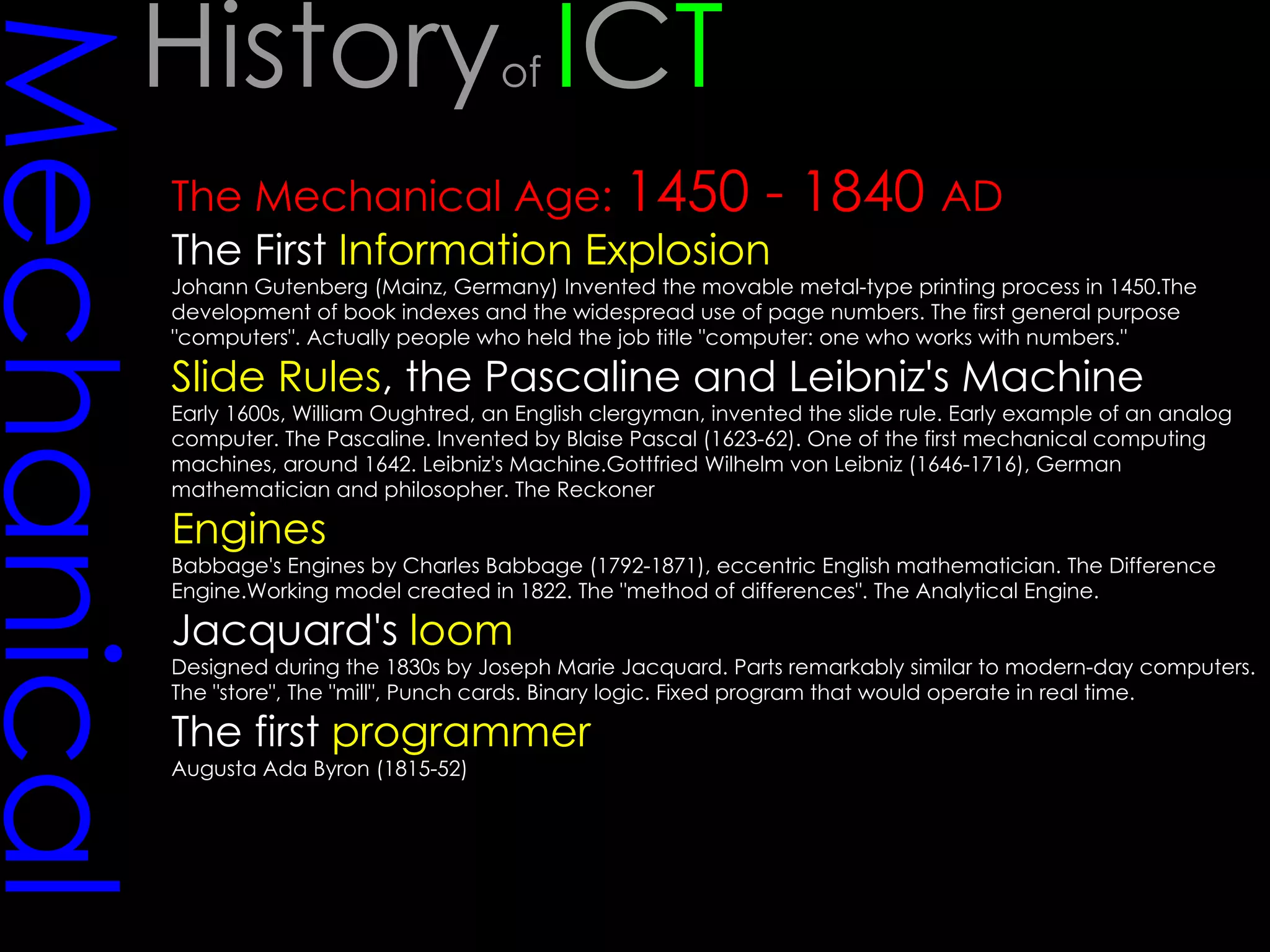 Mechanical The Mechanical Age:  1450 - 1840  AD The First  Information Explosion Johann Gutenberg (Mainz, Germany) Invented the movable metal-type printing process in 1450.The development of book indexes and the widespread use of page numbers. The first general purpose "computers". Actually people who held the job title "computer: one who works with numbers."  Slide Rules , the Pascaline and Leibniz's Machine Early 1600s, William Oughtred, an English clergyman, invented the slide rule. Early example of an analog computer. The Pascaline. Invented by Blaise Pascal (1623-62). One of the first mechanical computing machines, around 1642. Leibniz's Machine.Gottfried Wilhelm von Leibniz (1646-1716), German mathematician and philosopher. The Reckoner Engines Babbage's Engines by Charles Babbage (1792-1871), eccentric English mathematician. The Difference Engine.Working model created in 1822. The "method of differences". The Analytical Engine. Jacquard's  loom Designed during the 1830s by Joseph Marie Jacquard. Parts remarkably similar to modern-day computers. The "store", The "mill", Punch cards. Binary logic. Fixed program that would operate in real time.  The first  programmer   Augusta Ada Byron (1815-52) History of  I C T 