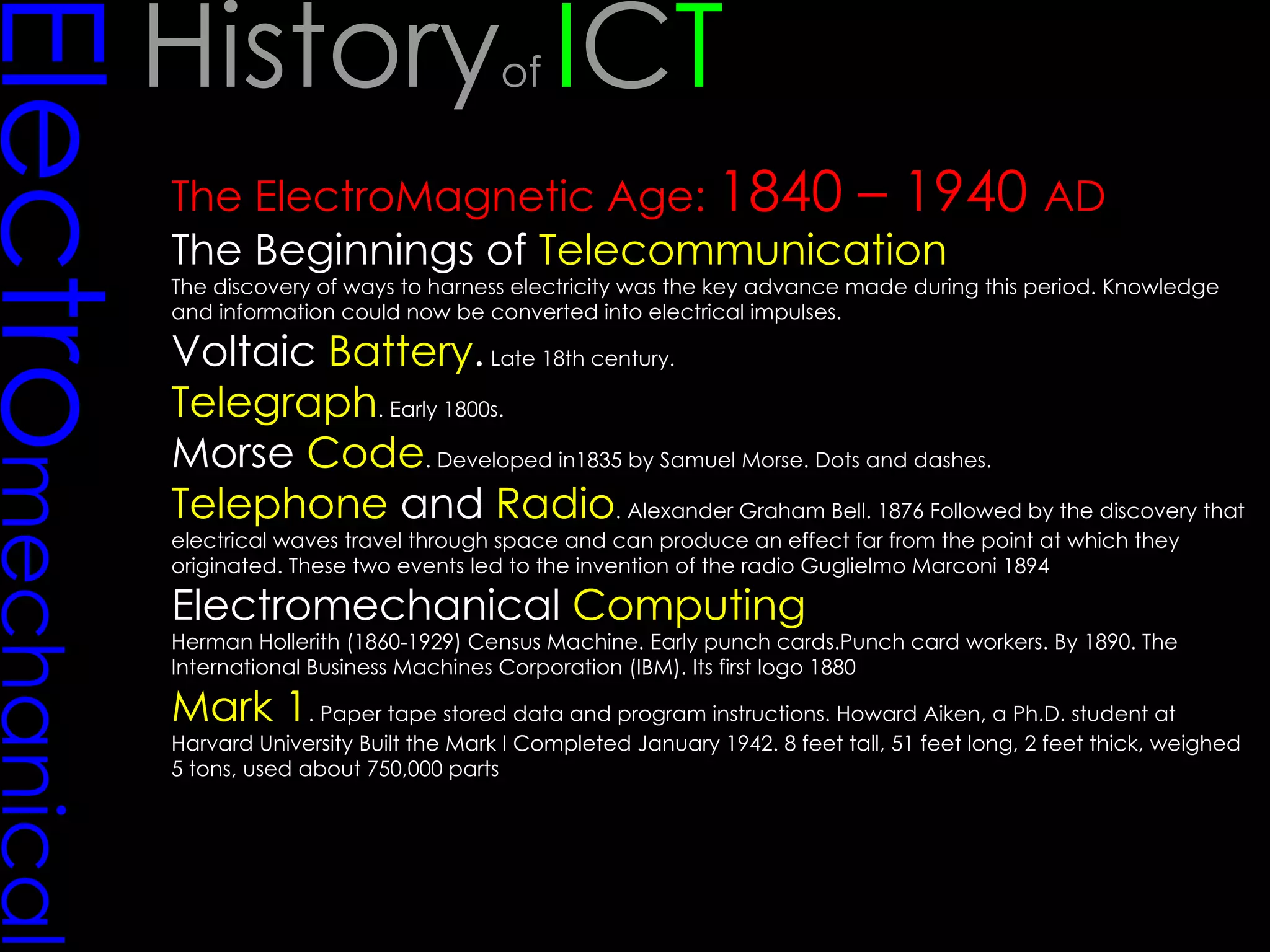 Electro mechanical The ElectroMagnetic Age:  1840 – 1940  AD The Beginnings of  Telecommunication The discovery of ways to harness electricity was the key advance made during this period. Knowledge and information could now be converted into electrical impulses. Voltaic  Battery .  Late 18th century.  Telegraph . Early 1800s.  Morse  Code . Developed in1835 by Samuel Morse. Dots and dashes.  Telephone  and  Radio . Alexander Graham Bell. 1876 Followed by the discovery that electrical waves travel through space and can produce an effect far from the point at which they originated. These two events led to the invention of the radio Guglielmo Marconi 1894  Electromechanical  Computing   Herman Hollerith (1860-1929) Census Machine. Early punch cards.Punch card workers. By 1890. The International Business Machines Corporation (IBM). Its first logo 1880 Mark 1 . Paper tape stored data and program instructions. Howard Aiken, a Ph.D. student at Harvard University Built the Mark I Completed January 1942. 8 feet tall, 51 feet long, 2 feet thick, weighed 5 tons, used about 750,000 parts  History of  I C T 