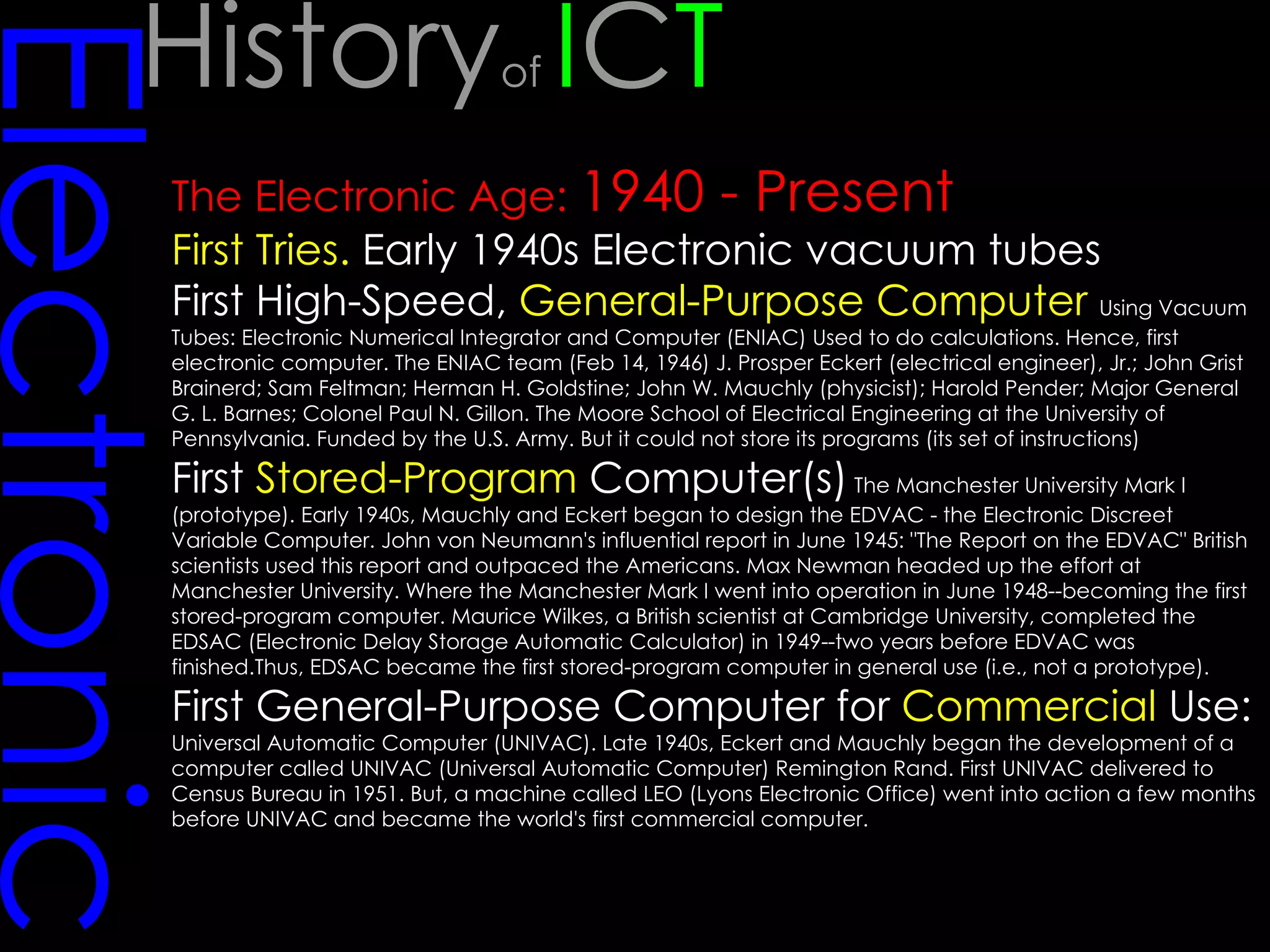 Electronic The Electronic Age:  1940 - Present First Tries.  Early 1940s Electronic vacuum tubes First High-Speed,  General-Purpose Computer   Using Vacuum Tubes: Electronic Numerical Integrator and Computer (ENIAC) Used to do calculations. Hence, first electronic computer. The ENIAC team (Feb 14, 1946) J. Prosper Eckert (electrical engineer), Jr.; John Grist Brainerd; Sam Feltman; Herman H. Goldstine; John W. Mauchly (physicist); Harold Pender; Major General G. L. Barnes; Colonel Paul N. Gillon. The Moore School of Electrical Engineering at the University of Pennsylvania. Funded by the U.S. Army. But it could not store its programs (its set of instructions)  First  Stored-Program  Computer(s)  The Manchester University Mark I (prototype). Early 1940s, Mauchly and Eckert began to design the EDVAC - the Electronic Discreet Variable Computer. John von Neumann's influential report in June 1945: "The Report on the EDVAC" British scientists used this report and outpaced the Americans. Max Newman headed up the effort at Manchester University. Where the Manchester Mark I went into operation in June 1948--becoming the first stored-program computer. Maurice Wilkes, a British scientist at Cambridge University, completed the EDSAC (Electronic Delay Storage Automatic Calculator) in 1949--two years before EDVAC was finished.Thus, EDSAC became the first stored-program computer in general use (i.e., not a prototype).  First General-Purpose Computer for  Commercial  Use:  Universal Automatic Computer (UNIVAC). Late 1940s, Eckert and Mauchly began the development of a computer called UNIVAC (Universal Automatic Computer) Remington Rand. First UNIVAC delivered to Census Bureau in 1951. But, a machine called LEO (Lyons Electronic Office) went into action a few months before UNIVAC and became the world's first commercial computer.  History of  I C T 