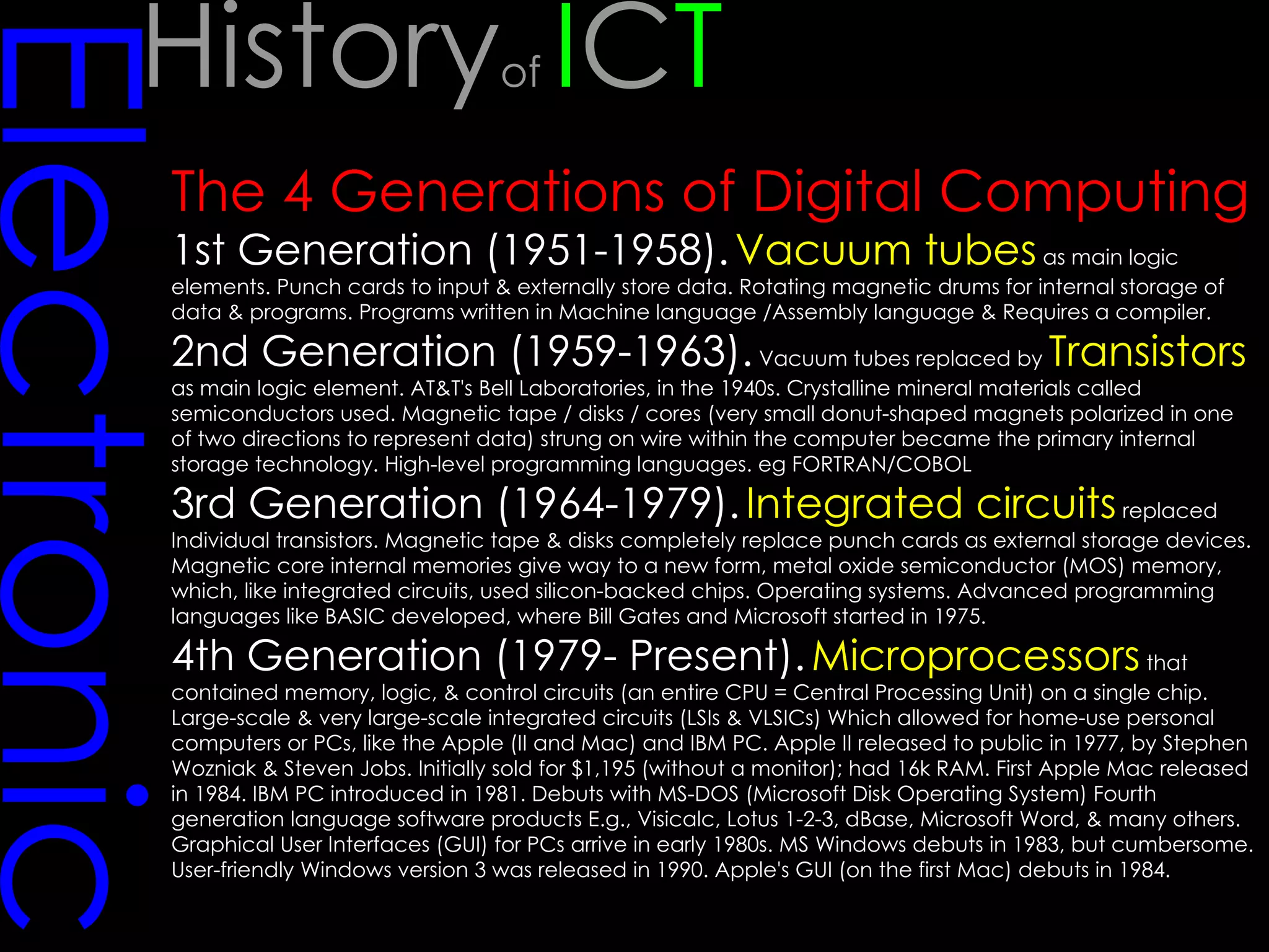 Electronic The 4 Generations of Digital Computing 1st Generation (1951-1958).   Vacuum tubes  as main logic elements. Punch cards to input & externally store data. Rotating magnetic drums for internal storage of data & programs. Programs written in Machine language /Assembly language & Requires a compiler.  2nd Generation (1959-1963).  Vacuum tubes replaced by  Transistors  as main logic element. AT&T's Bell Laboratories, in the 1940s. Crystalline mineral materials called semiconductors used. Magnetic tape / disks / cores (very small donut-shaped magnets polarized in one of two directions to represent data) strung on wire within the computer became the primary internal storage technology. High-level programming languages. eg FORTRAN/COBOL  3rd Generation (1964-1979).   Integrated circuits  replaced Individual transistors. Magnetic tape & disks completely replace punch cards as external storage devices. Magnetic core internal memories give way to a new form, metal oxide semiconductor (MOS) memory, which, like integrated circuits, used silicon-backed chips. Operating systems. Advanced programming languages like BASIC developed, where Bill Gates and Microsoft started in 1975.  4th Generation (1979- Present).   Microprocessors  that contained memory, logic, & control circuits (an entire CPU = Central Processing Unit) on a single chip. Large-scale & very large-scale integrated circuits (LSIs & VLSICs) Which allowed for home-use personal computers or PCs, like the Apple (II and Mac) and IBM PC. Apple II released to public in 1977, by Stephen Wozniak & Steven Jobs. Initially sold for $1,195 (without a monitor); had 16k RAM. First Apple Mac released in 1984. IBM PC introduced in 1981. Debuts with MS-DOS (Microsoft Disk Operating System) Fourth generation language software products E.g., Visicalc, Lotus 1-2-3, dBase, Microsoft Word, & many others. Graphical User Interfaces (GUI) for PCs arrive in early 1980s. MS Windows debuts in 1983, but cumbersome. User-friendly Windows version 3 was released in 1990. Apple's GUI (on the first Mac) debuts in 1984. History of  I C T 