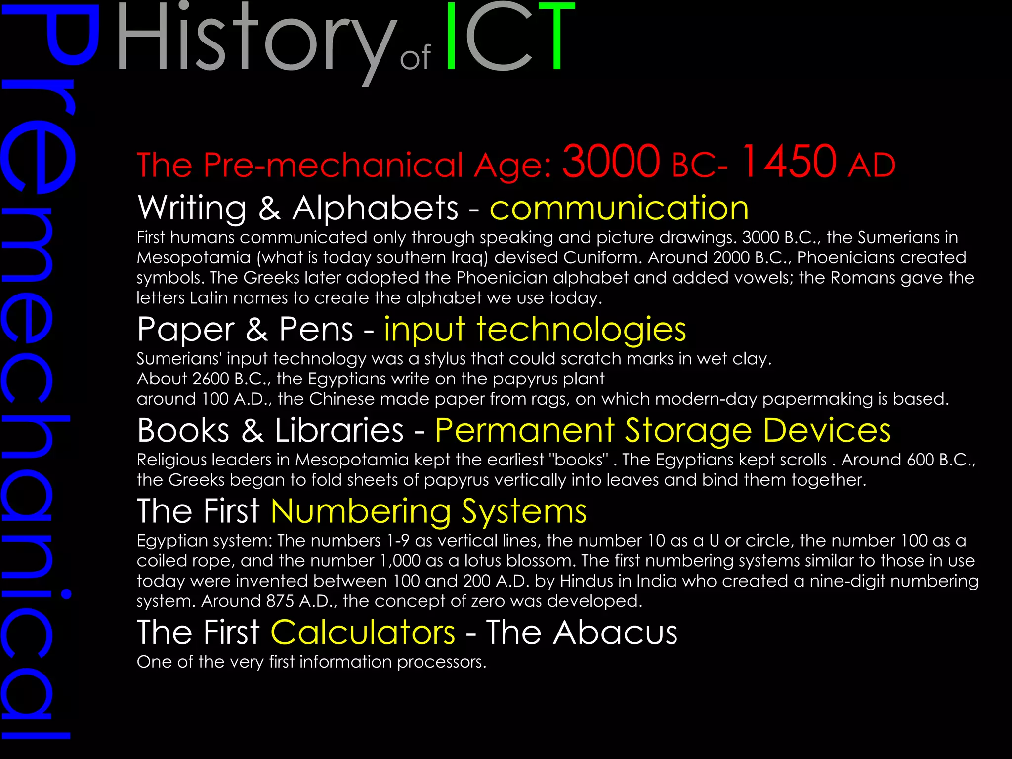 Pre mechanical The Pre-mechanical Age:  3000  BC-  1450  AD Writing & Alphabets -  communication   First humans communicated only through speaking and picture drawings. 3000 B.C., the Sumerians in Mesopotamia (what is today southern Iraq) devised Cuniform. Around 2000 B.C., Phoenicians created symbols. The Greeks later adopted the Phoenician alphabet and added vowels; the Romans gave the letters Latin names to create the alphabet we use today.  Paper & Pens -  input technologies Sumerians' input technology was a stylus that could scratch marks in wet clay.  About 2600 B.C., the Egyptians write on the papyrus plant  around 100 A.D., the Chinese made paper from rags, on which modern-day papermaking is based.  Books & Libraries -  Permanent Storage Devices   Religious leaders in Mesopotamia kept the earliest "books" . The Egyptians kept scrolls . Around 600 B.C., the Greeks began to fold sheets of papyrus vertically into leaves and bind them together.  The First  Numbering Systems Egyptian system: The numbers 1-9 as vertical lines, the number 10 as a U or circle, the number 100 as a coiled rope, and the number 1,000 as a lotus blossom. The first numbering systems similar to those in use today were invented between 100 and 200 A.D. by Hindus in India who created a nine-digit numbering system. Around 875 A.D., the concept of zero was developed.  The First  Calculators  - The Abacus One of the very first information processors. History of  I C T 