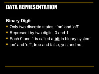 DATA REPRESENTATION Binary Digit   Only two discrete states : ‘on’ and ‘off’ Represent by two digits, 0 and 1 Each 0 and 1 is called a  bit  in binary system ‘ on’ and ‘off’, true and false, yes and no. 