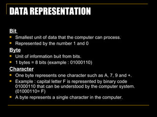 DATA REPRESENTATION Bit  Smallest unit of data that the computer can process. Represented by the number 1 and 0 Byte Unit of information buit from bits. 1 bytes = 8 bits (example : 01000110) Character One byte represents one character such as A, 7, 9 and +.  Example : capital letter F is represented by binary code 01000110 that can be understood by the computer system. (01000110= F) A byte represents a single character in the computer. 