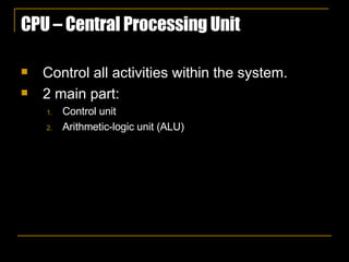 CPU – Central Processing Unit Control all activities within the system. 2 main part:  Control unit Arithmetic-logic unit (ALU) 