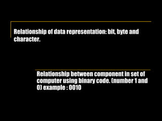 Relationship of data representation: bit, byte and character.   Relationship between component in set of computer using binary code. (number 1 and 0) example : 0010 