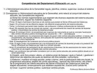 Competències del Departament d’Educació (LEC, pàg.79)

1. L’Administració educativa de la Generalitat regula, planifica, ordena, supervisa i avalua el sistema
       educatiu.
2. Corresponen a l’Administració educativa de la Generalitat, amb relació al conjunt del sistema
       educatiu, les competències següents:
       a) Dictar les normes reglamentàries que regeixen els diversos aspectes del sistema educatiu
       i, especialment, regular les matèries següents:
     - Primer. El règim d’admissió d’alumnes en els centres que presten el Servei d’Educació de Catalunya.
     - Segon. El currículum de les diferents etapes i els diferents ensenyaments del sistema educatiu.
     - Tercer. La formació permanent dels mestres i els professors i d’altres professionals de l’educació.
     - Quart. Els requisits que han de complir els centres, i els procediments de creació de centres de titularitat
          pública i d’autorització de centres de titularitat privada.
     - Cinquè. El contingut mínim i el procediment per a aprovar els instruments en què es concreta l’autonomia
          dels centres educatius públics reconeguda per aquesta llei.— 80 — Llei d’educació
     - Sisè. Les competències i la composició dels òrgans de govern dels centres educatius públics i, si escau, els
          procediments i els requisits d’elecció, sens perjudici de l’autonomia organitzativa de què gaudeixen els
          centres en virtut d’aquesta llei.
     - Setè. El desplegament de l’ordenació de la funció pública docent.
     - Vuitè. El règim jurídic i el procediment per a la incorporació de centres de titularitat privada a la prestació del
          Servei d’Educació de Catalunya per mitjà d’un concert educatiu.
     - Novè. El procediment de participació de les associacions d’alumnes i de les associacions de mares i pares
          d’alumnes en els òrgans col·legiats dels centres educatius.
     - Desè. Les condicions que permeten considerar com un únic centre educatiu els centres públics situats en un
          àmbit determinat.
       b) Establir, amb fons propis i aliens, un sistema propi de beques i ajuts a l’estudi, i gestionar i
       determinar els objectius als quals es destinen els fons estatals i comunitaris.
       c) Elaborar i mantenir el mapa escolar; portar a terme, amb la participació dels ens locals, la
       programació educativa; establir les zones educatives, i aprovar els instruments i els criteris
       de la programació de l’oferta educativa del Servei d’Educació de Catalunya en totes les
       etapes educatives i ensenyaments que estableix aquesta llei, d’acord amb l’article 44.
       d) Crear i suprimir centres públics i autoritzar centres privats.
                                                                                         Professora Maria-Antonia Miret
 
