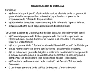 Consell Escolar de Catalunya
Funcions :
• a) Garantir la participació efectiva dels sectors afectats en la programació
   general de l’ensenyament no universitari, que ha de comprendre la
   programació de l’oferta de llocs esccolars.
• b) Atendre les consultes preceptives a què fa referència l’apartat inferior.
• c) Qualsevol altra que li sigui atribuïda per disposició legal.

 El Consell Escolar de Catalunya ha d’ésser consultat preceptivament sobre:
• a) Els avantprojectes de llei i els projectes de disposicions generals de
    l’àmbit educatiu que ha d’aprovar el Govern o el conseller o consellera
    titular del Departament.
• b) La programació de l’oferta educativa del Servei d’Educació de Catalunya.
• c) Les normes generals sobre construccions i equipaments escolars.
• d) Les actuacions generals dirigides a millorar la qualitat de l’ensenyament i
    a millorar-ne l’adequació a la realitat social de Catalunya, i les dirigides a
    compensar les desigualtats i les deficiències socials i individuals.
• e) Els criteris de finançament de la prestació del Servei d’Educació de
    Catalunya.
• f) Les bases generals de la política de beques i d’ajuts a l’estudi
 