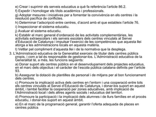 e) Crear i suprimir els serveis educatius a què fa referència l’article 86.2.
    f) Expedir i homologar els títols acadèmics i professionals.
    g) Adoptar mesures i iniciatives per a fomentar la convivència en els centres i la
    resolució pacífica de conflictes.
    h) Determinar l’adscripció entre centres, d’acord amb el que estableix l’article 76.
    i) Inspeccionar el sistema educatiu.
    j) Avaluar el sistema educatiu.
    k) Establir el marc general d’ordenació de les activitats complementàries, les
    activitats extraescolars i els serveis escolars dels centres vinculats al Servei
    d’Educació de Catalunya i impulsar l’exercici de les competències que aquesta llei
    atorga a les administracions locals en aquesta matèria.
    l) Vetllar pel compliment d’aquesta llei i de la normativa que la desplega.
3. L’Administració educativa de la Generalitat exerceix de titular dels centres públics
    propis, i com a tal és responsable de gestionar-los. L’Administració educativa de la
    Generalitat té, a més, les funcions següents:
    a) Donar suport als centres públics en el desenvolupament dels projectes educatius,
    en el marc dels objectius i el caràcter de l’escola pública catalana definits per l’article
    93.
    b) Assegurar la dotació de plantilles de personal i de mitjans per al bon funcionament
    dels centres.
    c) Promoure la implicació activa dels centres en l’entorn i una cooperació entre tots
    els centres vinculats al Servei d’Educació de Catalunya, i donar-los suport en aquest
    àmbit, i també facilitar la cooperació per zones educatives, amb implicació de
    l’Administració local i dels altres agents socials i educatius del territori.
    d) Promoure la participació i la implicació dels alumnes i de llurs famílies en el procés
    educatiu, i donar-los suport en aquest àmbit.
    e) En el marc de la programació general, garantir l’oferta adequada de places en
    centres públics
 