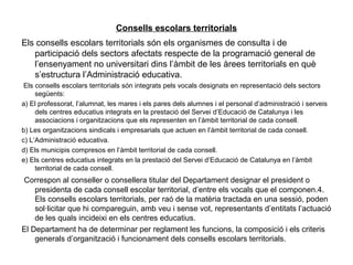Consells escolars territorials
Els consells escolars territorials són els organismes de consulta i de
   participació dels sectors afectats respecte de la programació general de
   l’ensenyament no universitari dins l’àmbit de les àrees territorials en què
   s’estructura l’Administració educativa.
 Els consells escolars territorials són integrats pels vocals designats en representació dels sectors
     següents:
a) El professorat, l’alumnat, les mares i els pares dels alumnes i el personal d’administració i serveis
     dels centres educatius integrats en la prestació del Servei d’Educació de Catalunya i les
     associacions i organitzacions que els representen en l’àmbit territorial de cada consell.
b) Les organitzacions sindicals i empresarials que actuen en l’àmbit territorial de cada consell.
c) L’Administració educativa.
d) Els municipis compresos en l’àmbit territorial de cada consell.
e) Els centres educatius integrats en la prestació del Servei d’Educació de Catalunya en l’àmbit
     territorial de cada consell.
Correspon al conseller o consellera titular del Departament designar el president o
    presidenta de cada consell escolar territorial, d’entre els vocals que el componen.4.
    Els consells escolars territorials, per raó de la matèria tractada en una sessió, poden
    sol·licitar que hi compareguin, amb veu i sense vot, representants d’entitats l’actuació
    de les quals incideixi en els centres educatius.
El Departament ha de determinar per reglament les funcions, la composició i els criteris
    generals d’organització i funcionament dels consells escolars territorials.
 