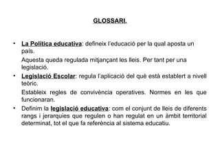 GLOSSARI.


•   La Política educativa: defineix l’educació per la qual aposta un
    país.
    Aquesta queda regulada mitjançant les lleis. Per tant per una
    legislació.
•   Legislació Escolar: regula l’aplicació del què està establert a nivell
    teòric.
    Estableix regles de convivència operatives. Normes en les que
    funcionaran.
•   Definim la legislació educativa: com el conjunt de lleis de diferents
    rangs i jerarquies que regulen o han regulat en un àmbit territorial
    determinat, tot el que fa referència al sistema educatiu.
 