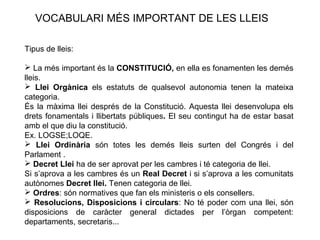 VOCABULARI MÉS IMPORTANT DE LES LLEIS

Tipus de lleis:

 La més important és la CONSTITUCIÓ, en ella es fonamenten les demés
lleis.
 Llei Orgànica els estatuts de qualsevol autonomia tenen la mateixa
categoria.
És la màxima llei després de la Constitució. Aquesta llei desenvolupa els
drets fonamentals i llibertats públiques. El seu contingut ha de estar basat
amb el que diu la constitució.
Ex. LOGSE;LOQE.
 Llei Ordinària són totes les demés lleis surten del Congrés i del
Parlament .
 Decret Llei ha de ser aprovat per les cambres i té categoria de llei.
Si s’aprova a les cambres és un Real Decret i si s’aprova a les comunitats
autònomes Decret llei. Tenen categoria de llei.
 Ordres: són normatives que fan els ministeris o els consellers.
 Resolucions, Disposicions i circulars: No té poder com una llei, són
disposicions de caràcter general dictades per l’òrgan competent:
departaments, secretaris...
 