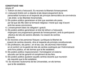CONSTITUCIÓ 1985
Article 27
1. Tothom té dret a l’educació. Es reconeix la llibertat d’ensenyament.
2. L’educació tindrà com a objecte el ple desenvolupament de la
   personalitat humana en el respecte als principis democràtics de convivència
   i als drets i a les llibertats fonamentals.
3. Els poders públics garanteixen el dret que assisteix els pares
   per tal que els fills rebin la formació religiosa i moral que vagi d’acord
   amb les seves conviccions.
4. L’ensenyament bàsic és obligatori i gratuït.
5. Els poders públics garanteixen el dret de tothom a l’educació,
   mitjançant una programació general de l’ensenyament, amb la participació
    efectiva de tots els sectors afectats i la creació de centres
   docents.
6. Es reconeix a les persones físiques i jurídiques la llibertat de
  creació de centres docents, dins el respecte als principis constitucionals.
7. Els professors, els pares i, en el seu cas, els alumnes intervindran
   en el control i en la gestió de tots els centres sostinguts per l’Administració
   amb fons públics, en els termes que la llei estableixi.
8. Els poders públics inspeccionaran i homologaran el sistema
   educatiu per tal de garantir el compliment de les lleis.
9. Els poders públics ajudaran aquells centres docents que reuneixin
   els requisits que la llei estableixi.
10. Es reconeix l’autonomia de les Universitats, en els termes
   que la llei estableixi.
 
